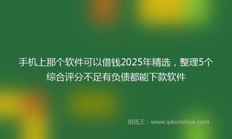 手机上那个软件可以借钱2025年精选，整理5个综合评分不足有负债都能下款软件