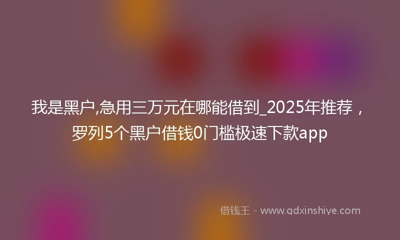 我是黑户,急用三万元在哪能借到_2025年推荐，罗列5个黑户借钱0门槛极速下款app