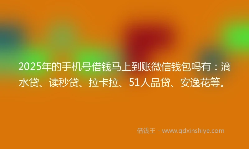 2025年的手机号借钱马上到账微信钱包吗有：滴水贷、读秒贷、拉卡拉、51人品贷、安逸花等。