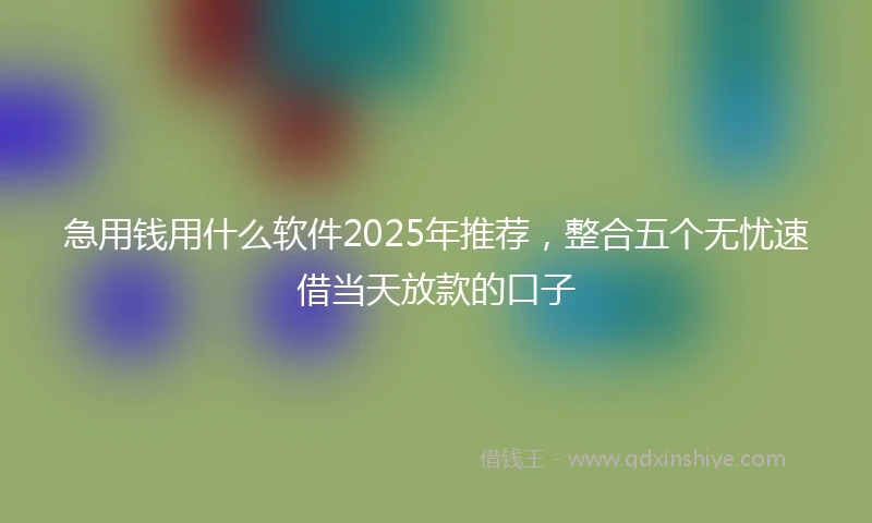 急用钱用什么软件2025年推荐，整合五个无忧速借当天放款的口子
