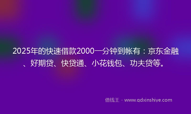 2025年的快速借款2000一分钟到帐有：京东金融、好期贷、快贷通、小花钱包、功夫贷等。