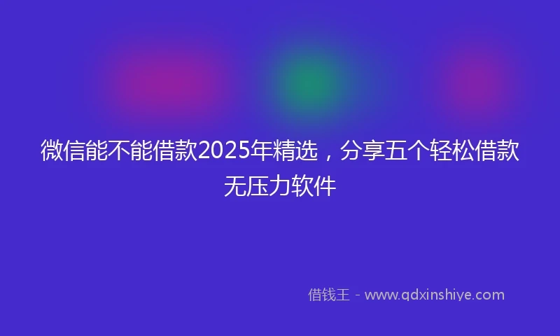 微信能不能借款2025年精选，分享五个轻松借款无压力软件