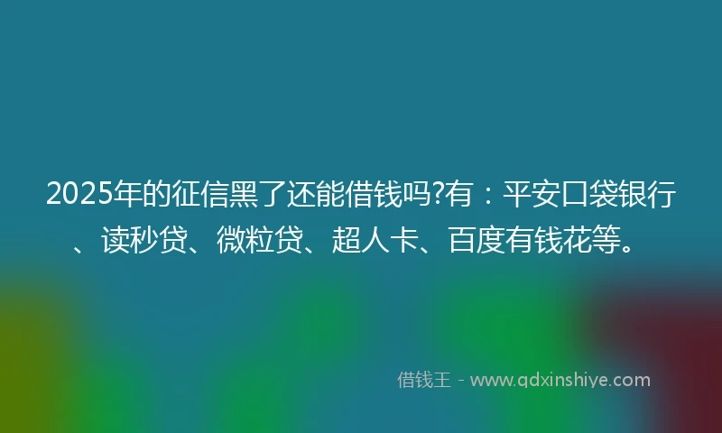 2025年的征信黑了还能借钱吗?有：平安口袋银行、读秒贷、微粒贷、超人卡、百度有钱花等。