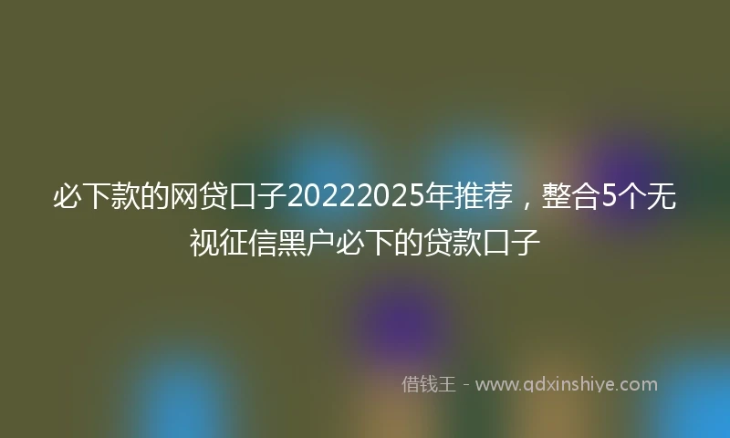 必下款的网贷口子20222025年推荐，整合5个无视征信黑户必下的贷款口子
