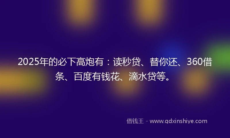 2025年的必下高炮有：读秒贷、替你还、360借条、百度有钱花、滴水贷等。