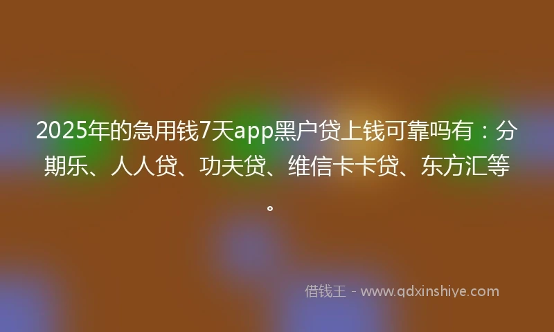 2025年的急用钱7天app黑户贷上钱可靠吗有：分期乐、人人贷、功夫贷、维信卡卡贷、东方汇等。