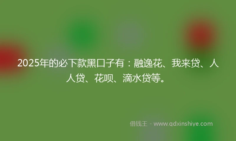 2025年的必下款黑口子有：融逸花、我来贷、人人贷、花呗、滴水贷等。