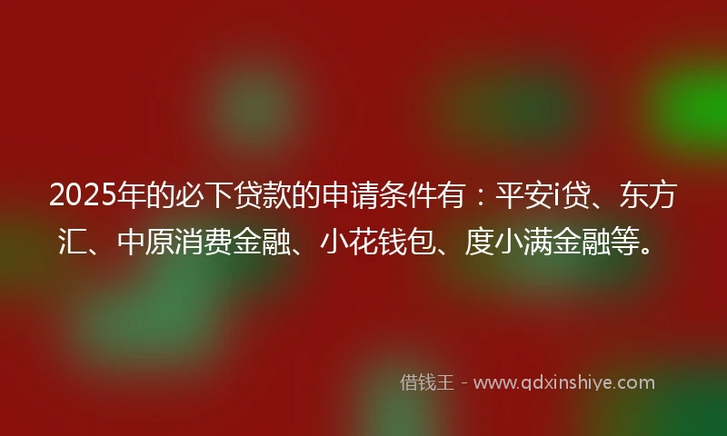 2025年的必下贷款的申请条件有：平安i贷、东方汇、中原消费金融、小花钱包、度小满金融等。