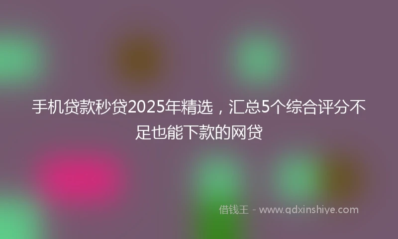 手机贷款秒贷2025年精选，汇总5个综合评分不足也能下款的网贷