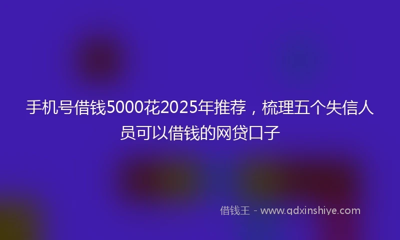 手机号借钱5000花2025年推荐，梳理五个失信人员可以借钱的网贷口子