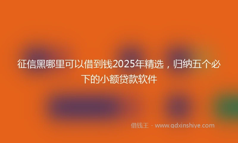 征信黑哪里可以借到钱2025年精选，归纳五个必下的小额贷款软件