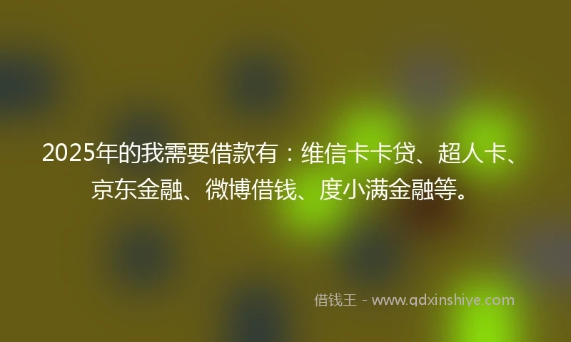 2025年的我需要借款有：维信卡卡贷、超人卡、京东金融、微博借钱、度小满金融等。