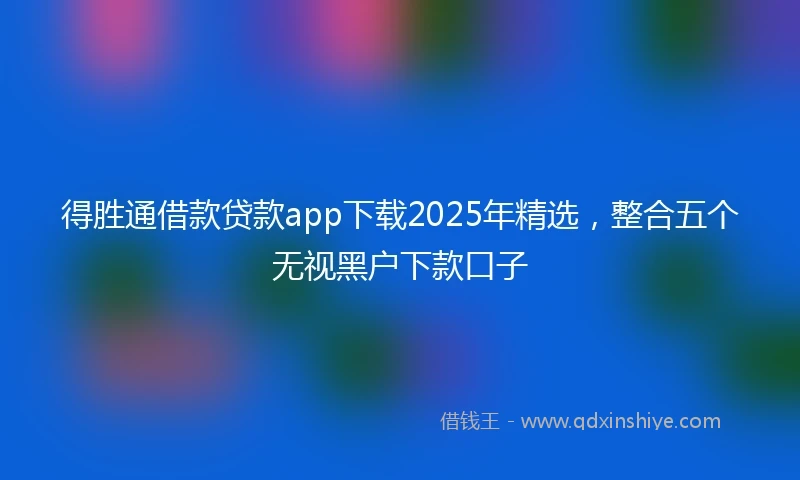 得胜通借款贷款app下载2025年精选，整合五个无视黑户下款口子