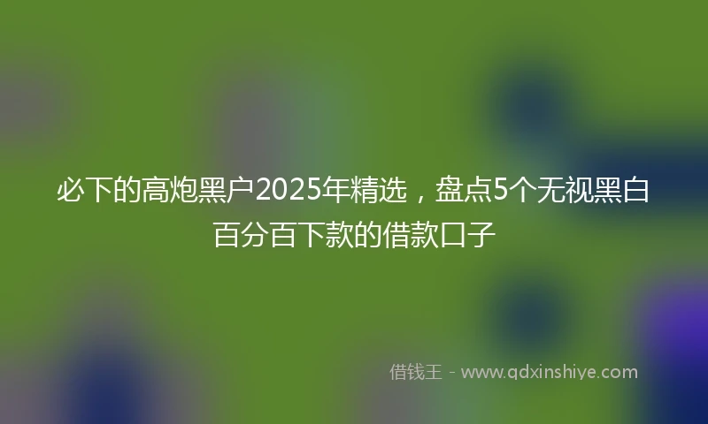 必下的高炮黑户2025年精选，盘点5个无视黑白百分百下款的借款口子