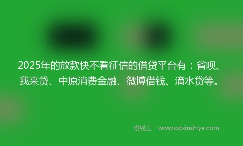 2025年的放款快不看征信的借贷平台有：省呗、我来贷、中原消费金融、微博借钱、滴水贷等。