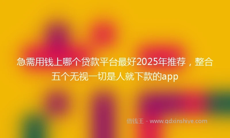 急需用钱上哪个贷款平台最好2025年推荐，整合五个无视一切是人就下款的app