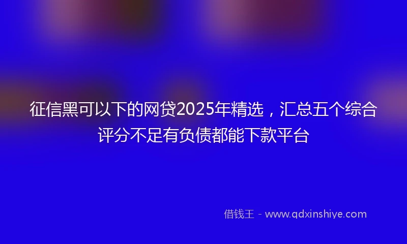 征信黑可以下的网贷2025年精选，汇总五个综合评分不足有负债都能下款平台