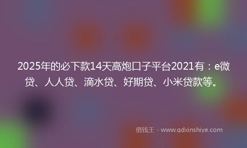 2025年的必下款14天高炮口子平台2021有：e微贷、人人贷、滴水贷、好期贷、小米贷款等。