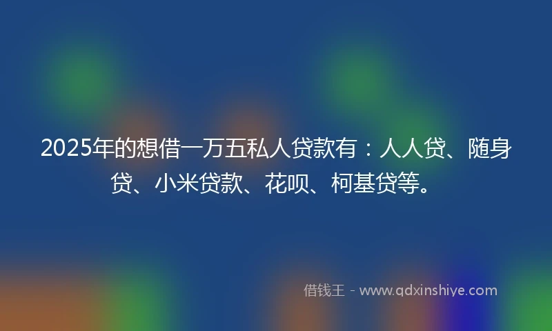 2025年的想借一万五私人贷款有：人人贷、随身贷、小米贷款、花呗、柯基贷等。