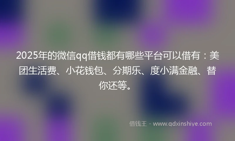 2025年的微信qq借钱都有哪些平台可以借有：美团生活费、小花钱包、分期乐、度小满金融、替你还等。