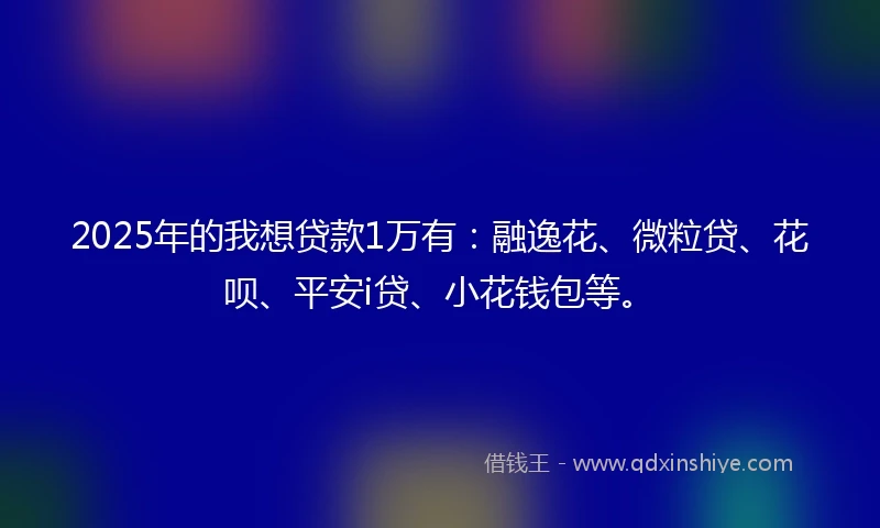 2025年的我想贷款1万有：融逸花、微粒贷、花呗、平安i贷、小花钱包等。