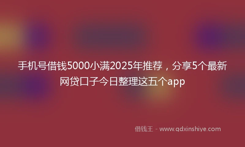 手机号借钱5000小满2025年推荐，分享5个最新网贷口子今日整理这五个app