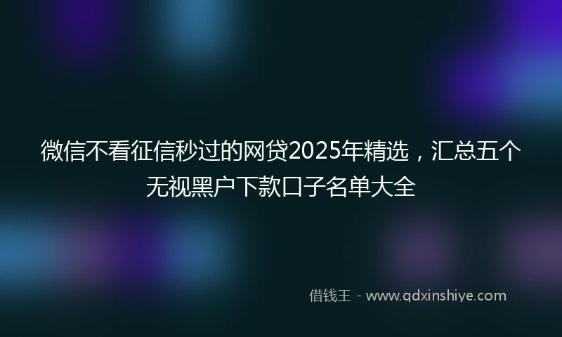 微信不看征信秒过的网贷2025年精选，汇总五个无视黑户下款口子名单大全