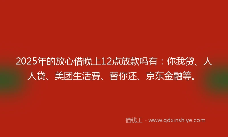 2025年的放心借晚上12点放款吗有：你我贷、人人贷、美团生活费、替你还、京东金融等。