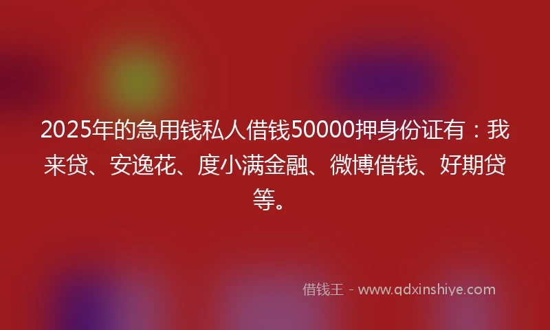 2025年的急用钱私人借钱50000押身份证有：我来贷、安逸花、度小满金融、微博借钱、好期贷等。