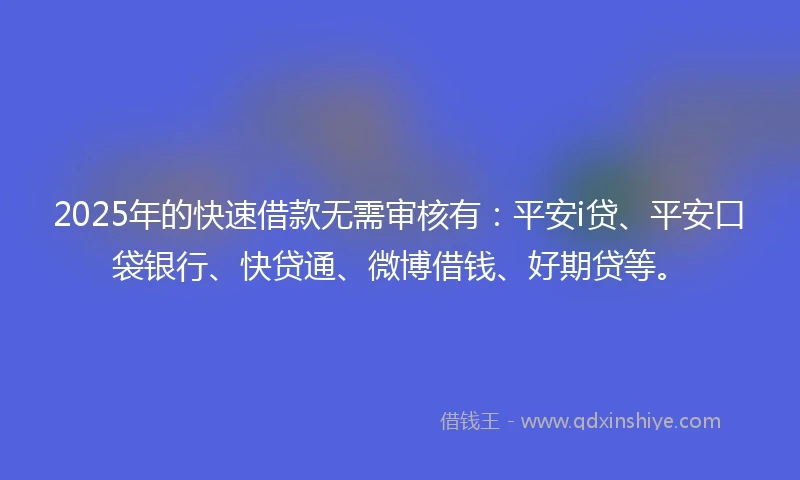 2025年的快速借款无需审核有：平安i贷、平安口袋银行、快贷通、微博借钱、好期贷等。