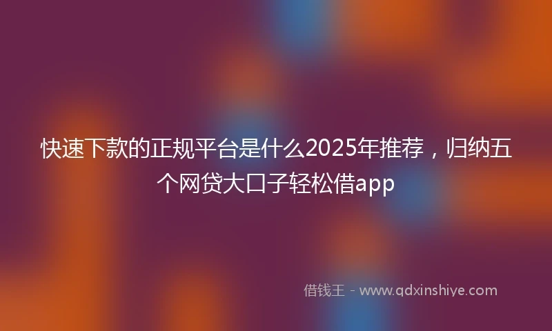 快速下款的正规平台是什么2025年推荐，归纳五个网贷大口子轻松借app