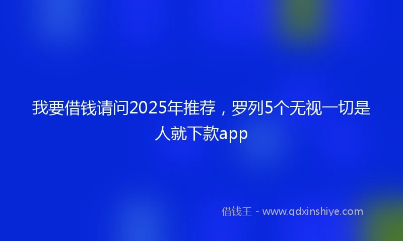 我要借钱请问2025年推荐，罗列5个无视一切是人就下款app
