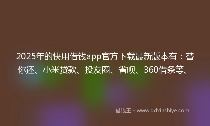 2025年的快用借钱app官方下载最新版本有：替你还、小米贷款、投友圈、省呗、360借条等。
