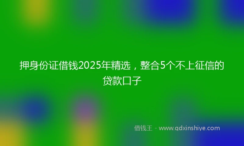 押身份证借钱2025年精选，整合5个不上征信的贷款口子