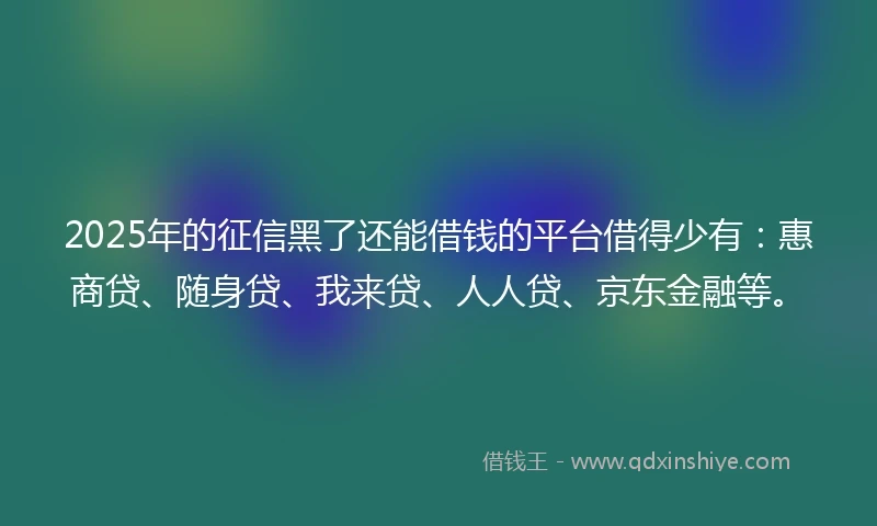 2025年的征信黑了还能借钱的平台借得少有：惠商贷、随身贷、我来贷、人人贷、京东金融等。