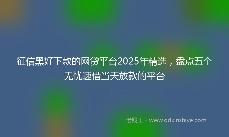 征信黑好下款的网贷平台2025年精选，盘点五个无忧速借当天放款的平台