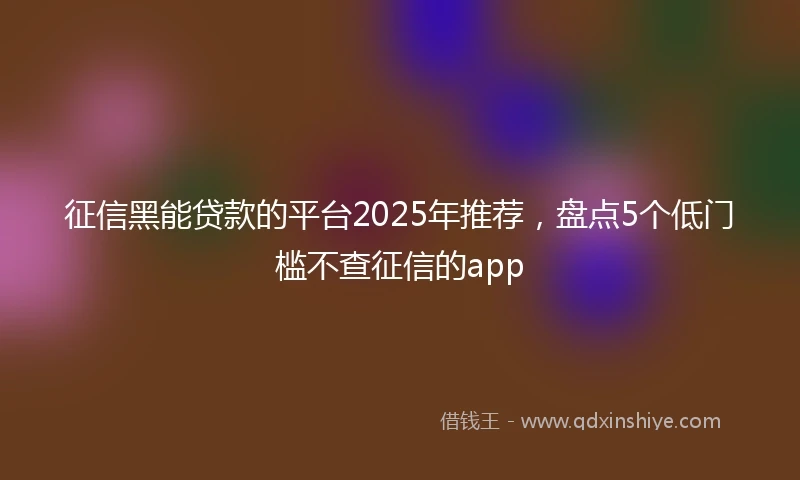 征信黑能贷款的平台2025年推荐，盘点5个低门槛不查征信的app