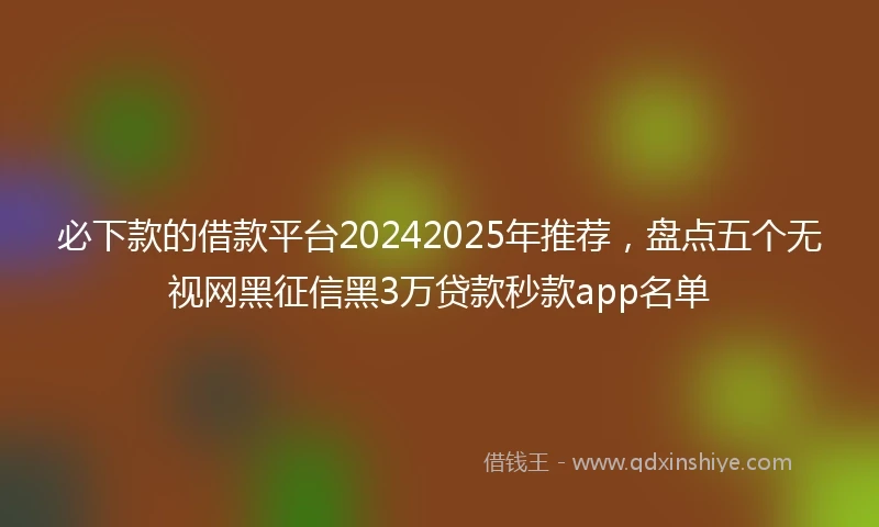 必下款的借款平台20242025年推荐，盘点五个无视网黑征信黑3万贷款秒款app名单