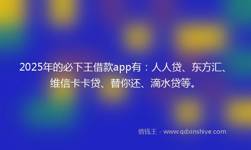 2025年的必下王借款app有：人人贷、东方汇、维信卡卡贷、替你还、滴水贷等。