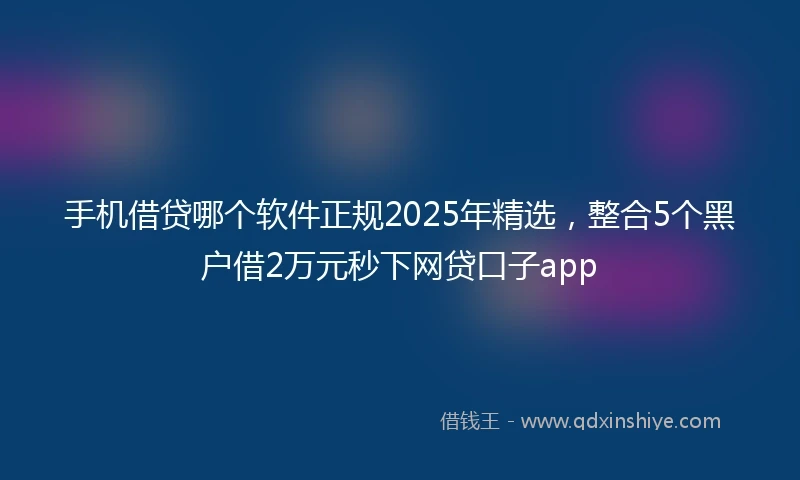 手机借贷哪个软件正规2025年精选，整合5个黑户借2万元秒下网贷口子app