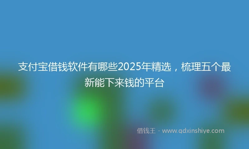 支付宝借钱软件有哪些2025年精选，梳理五个最新能下来钱的平台