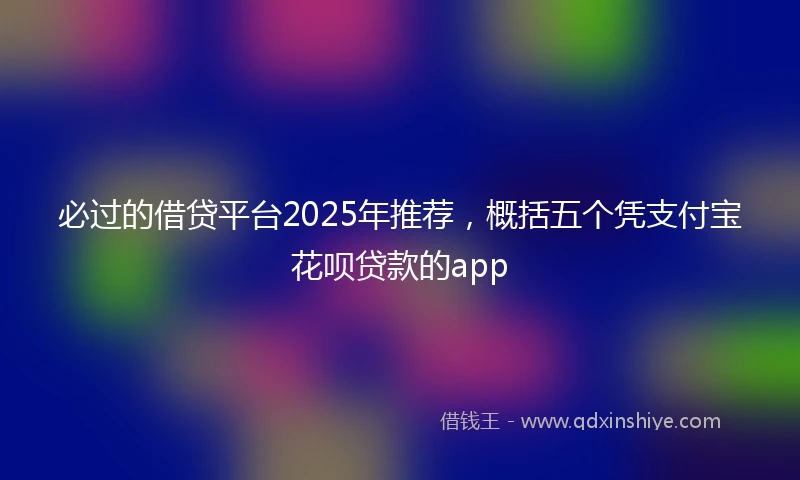 必过的借贷平台2025年推荐，概括五个凭支付宝花呗贷款的app