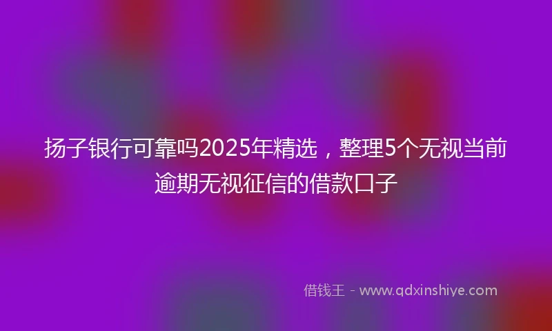 扬子银行可靠吗2025年精选，整理5个无视当前逾期无视征信的借款口子