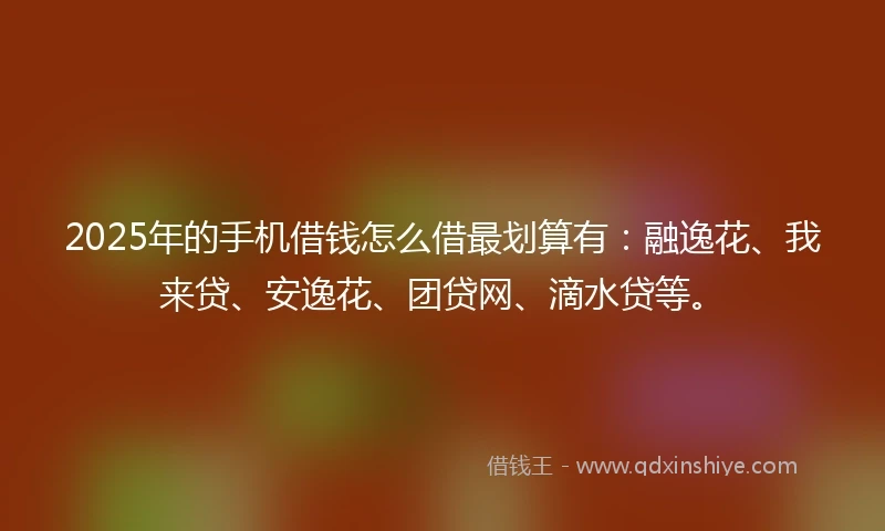 2025年的手机借钱怎么借最划算有：融逸花、我来贷、安逸花、团贷网、滴水贷等。