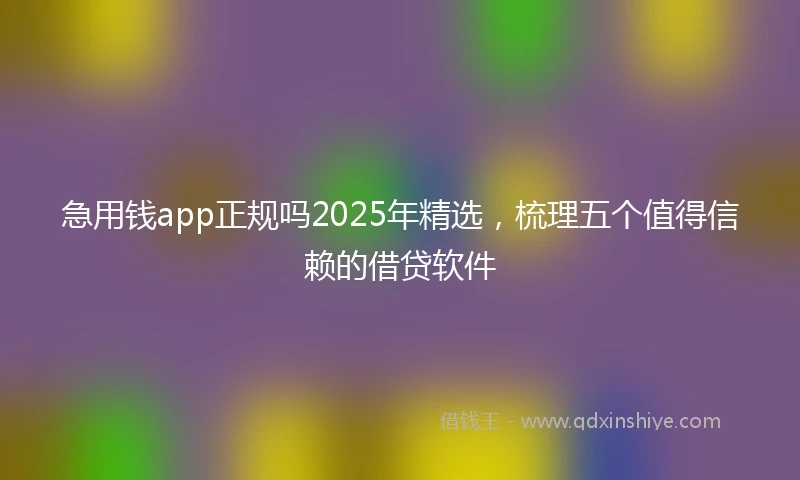 急用钱app正规吗2025年精选，梳理五个值得信赖的借贷软件