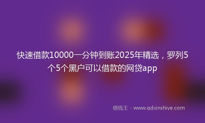 快速借款10000一分钟到账2025年精选，罗列5个5个黑户可以借款的网贷app