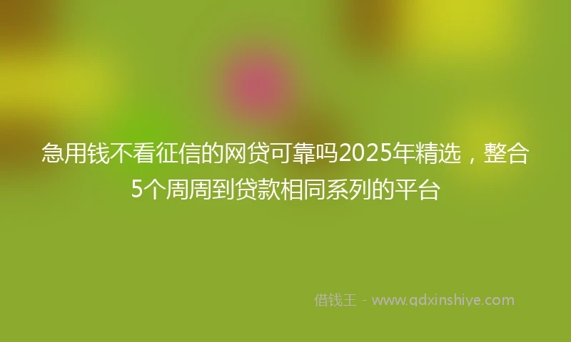 急用钱不看征信的网贷可靠吗2025年精选，整合5个周周到贷款相同系列的平台