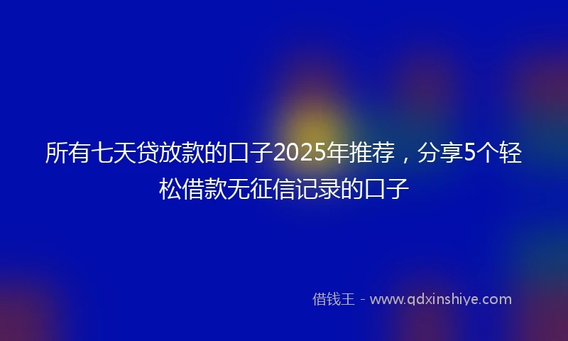 所有七天贷放款的口子2025年推荐，分享5个轻松借款无征信记录的口子