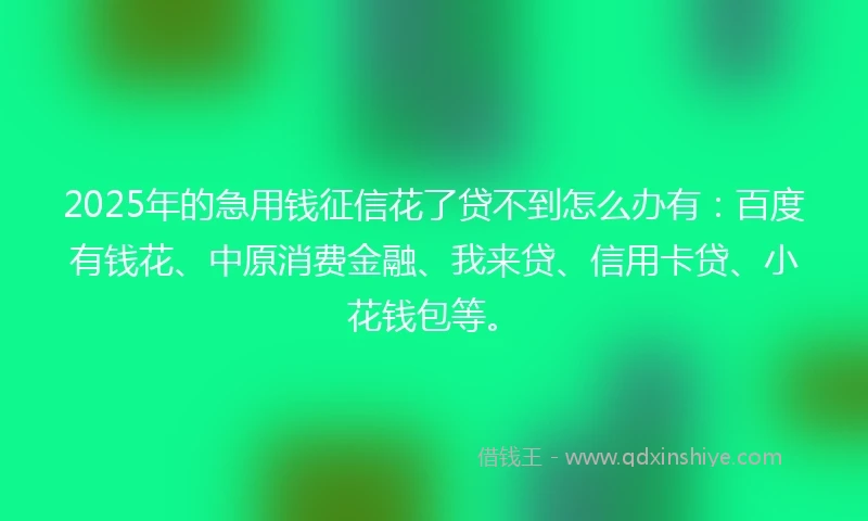 2025年的急用钱征信花了贷不到怎么办有：百度有钱花、中原消费金融、我来贷、信用卡贷、小花钱包等。