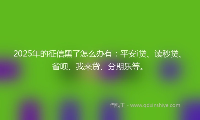 2025年的征信黑了怎么办有：平安i贷、读秒贷、省呗、我来贷、分期乐等。